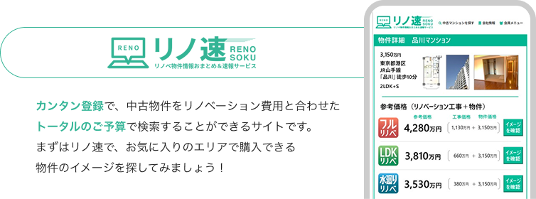 カンタン登録で、中古物件をリノベーション費用と合わせたトータルのご予算で検索することができるサイトです。まずはリノ速で、お気に入りのエリアで購入できる物件のイメージを探してみましょう！